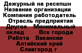 Дежурный на ресепшн › Название организации ­ Компания-работодатель › Отрасль предприятия ­ Другое › Минимальный оклад ­ 1 - Все города Работа » Вакансии   . Алтайский край,Славгород г.